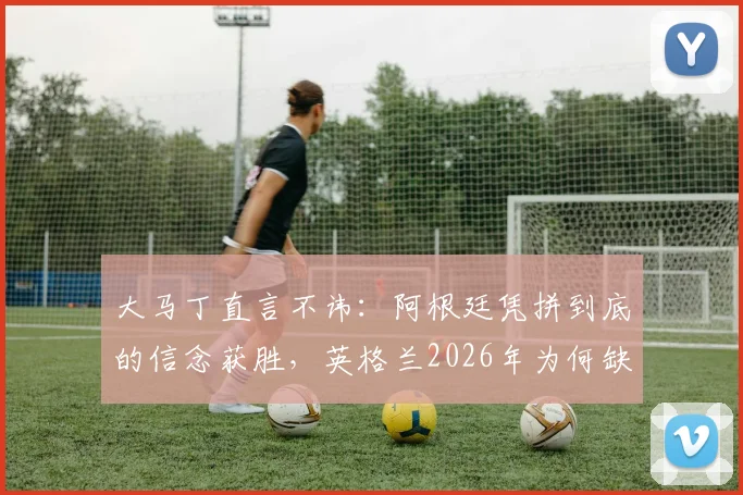 大马丁直言不讳：阿根廷凭拼到底的信念获胜，英格兰2026年为何缺乏这股劲？