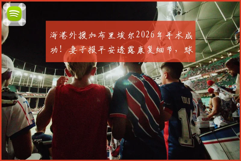 海港外援加布里埃尔2026年手术成功!妻子报平安透露康复细节,球迷关心的复出时间表分析