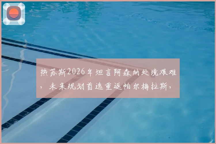 热苏斯2026年坦言阿森纳处境艰难,未来规划首选重返帕尔梅拉斯,其数据与心路历程解读