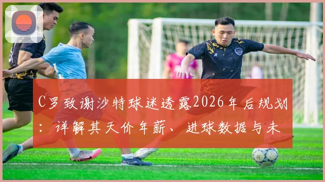 C罗致谢沙特球迷透露2026年后规划：详解其天价年薪、进球数据与未来职业生涯展望