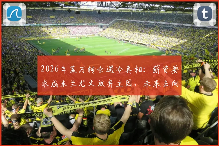 2026年莱万转会遇冷真相：薪资要求成米兰尤文放弃主因，未来去向何方？