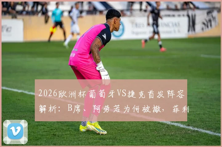 2026欧洲杯葡萄牙VS捷克首发阵容解析：B席、阿劳若为何被撤，菲利克斯出战带来哪些战术变化