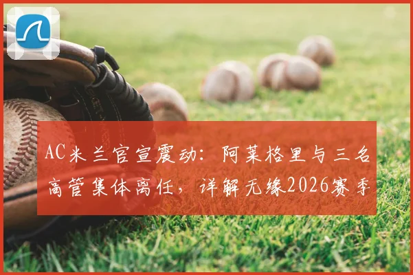 AC米兰官宣震动：阿莱格里与三名高管集体离任，详解无缘2026赛季欧冠后的损失与换帅人选前瞻