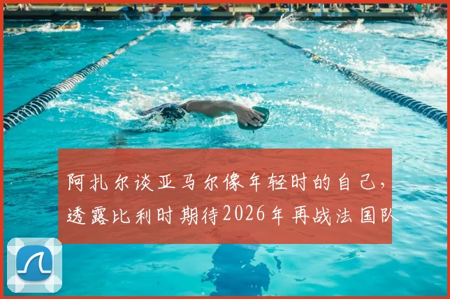 阿扎尔谈亚马尔像年轻时的自己，透露比利时期待2026年再战法国队：老将对新星的看法与未来展望